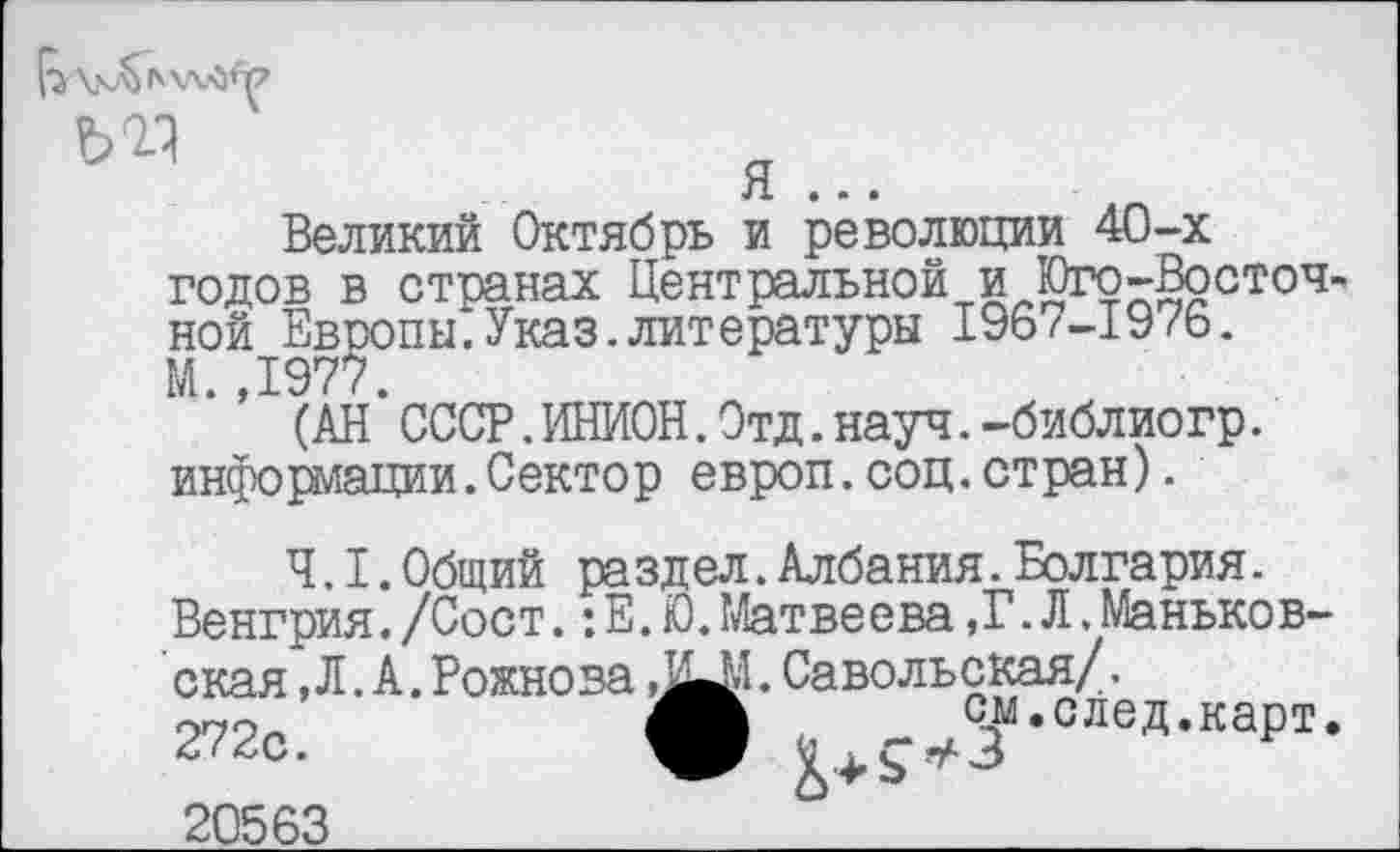 ﻿Великий Октябрь и революции 40-х годов в странах Центральной и Юго-Восточной Европы.Указ.литературы I96/-I976. М.,1977.
(АН СССР.ИНИОН.Отд.науч.-библиогр. информации.Сектор еврюп.соц.стран).
4.1.Общий раздел.Албания.Болгария.
Венгрия./Сост.: Е. Ю.Матвеева,Г. Л.Маньков-ская, Л. А. Рожнова	. Савольская/.
272с.	ф ^.след.карт.
20563